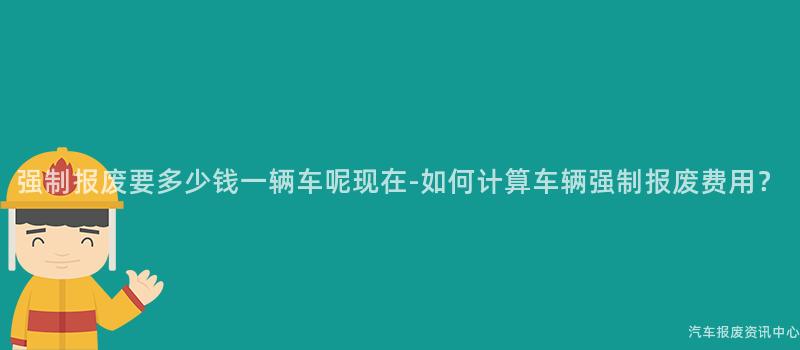 强制报废要多少钱一辆车呢现在-如何计算车辆强制报废费用？