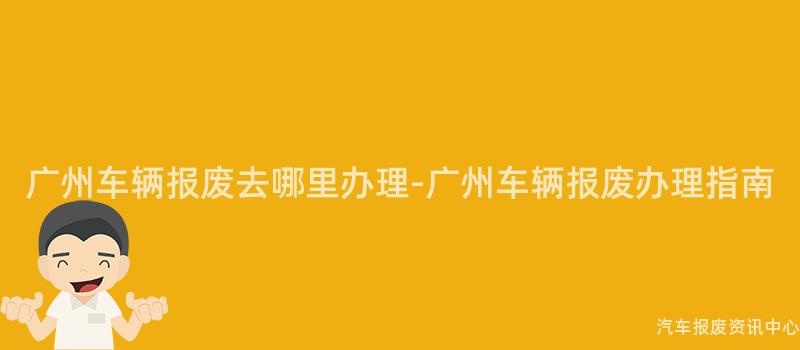 广州车辆报废去哪里办理-广州车辆报废办理指南