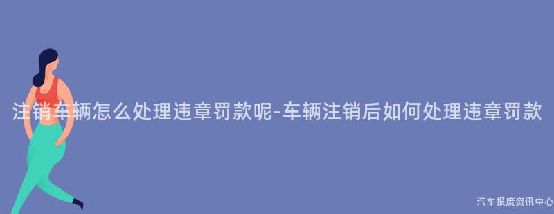 注销车辆怎么处理违章罚款呢-车辆注销后如何处理违章罚款