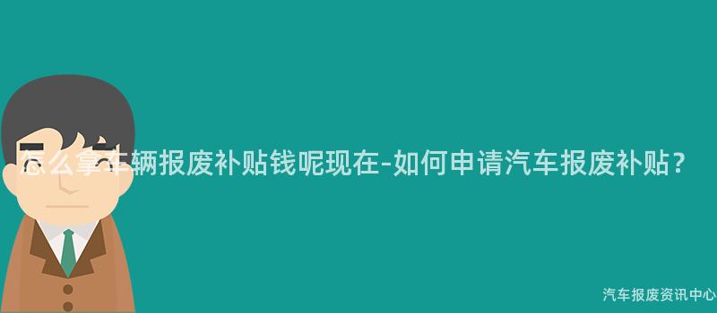 怎么拿车辆报废补贴钱呢现在-如何申请汽车报废补贴？