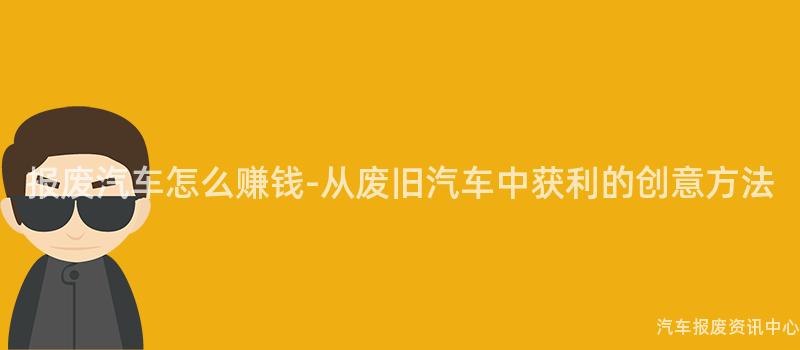 报废汽车怎么赚钱-从废旧汽车中获利的创意方法