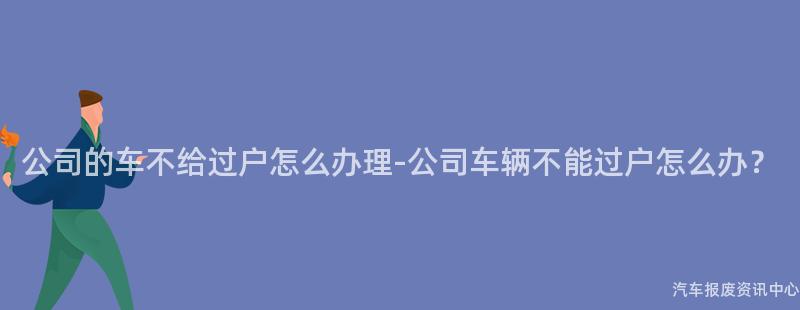 公司的车不给过户怎么办理-公司车辆不能过户怎么办？