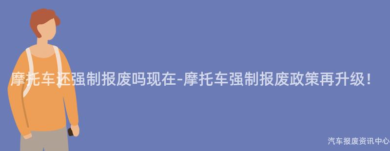 摩托车还强制报废吗现在-摩托车强制报废政策再升级！