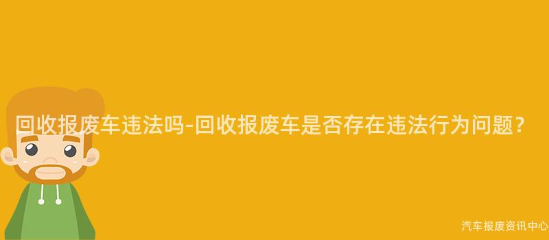 回收报废车违法吗-回收报废车是否存在违法行为问题？
