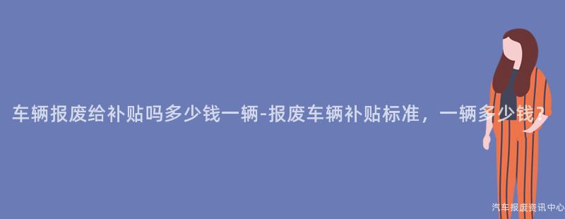 车辆报废给补贴吗多少钱一辆-报废车辆补贴标准，一辆多少钱？