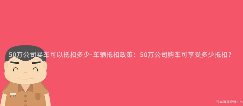50万公司买车可以抵扣多少-车辆抵扣政策：50万公司购车可享受多少抵扣？