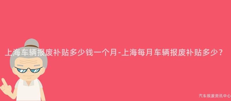 上海车辆报废补贴多少钱一个月-上海每月车辆报废补贴多少？