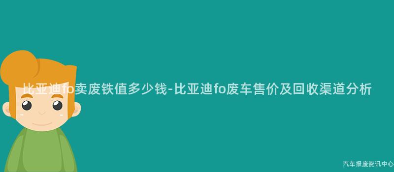 比亚迪fo卖废铁值多少钱-比亚迪fo废车售价及回收渠道分析