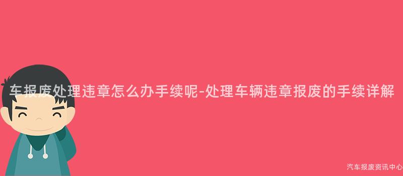 车报废处理违章怎么办手续呢-处理车辆违章报废的手续详解