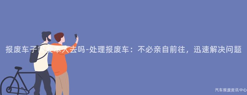 报废车子需要本人去吗-处理报废车:不必亲自前往,迅速解决问题