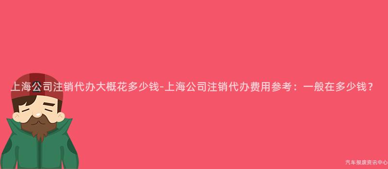 上海公司注销代办大概花多少钱-上海公司注销代办费用参考：一般在多少钱？
