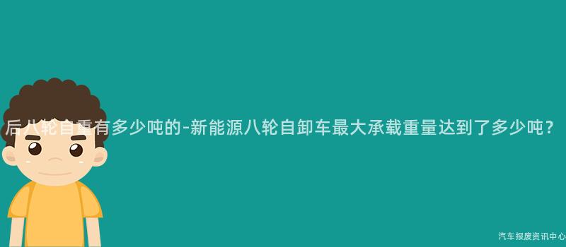 后八轮自重有多少吨的-新能源八轮自卸车最大承载重量达到了多少吨？