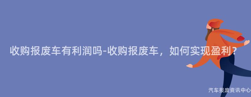 收购报废车有利润吗-收购报废车，如何实现盈利？