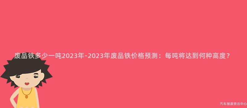 废品铁多少一吨2023年-2023年废品铁价格预测：每吨将达到何种高度？