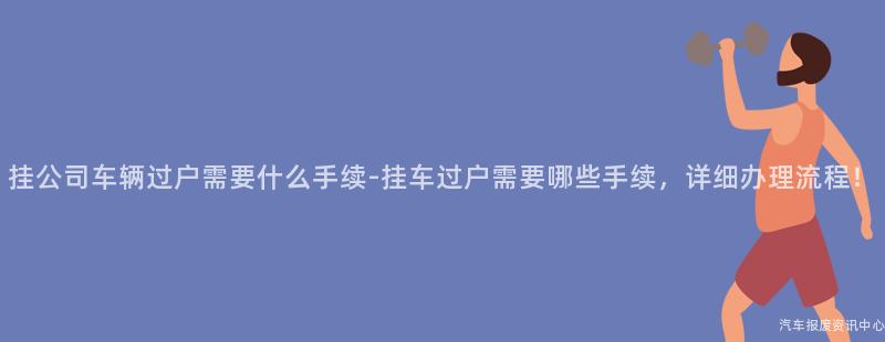 挂公司车辆过户需要什么手续-挂车过户需要哪些手续，详细办理流程！