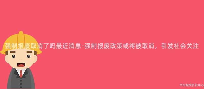 强制报废取消了吗最近消息-强制报废政策或将被取消，引发社会关注