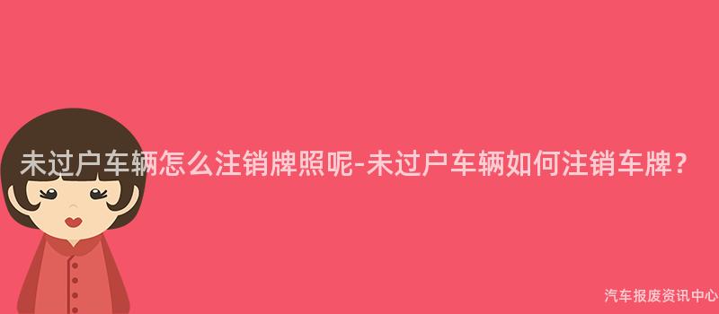未过户车辆怎么注销牌照呢-未过户车辆如何注销车牌？