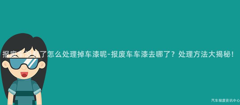 报废车没有了怎么处理掉车漆呢-报废车车漆去哪了？处理方法大揭秘！