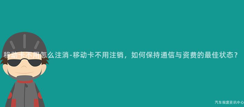 移动卡不用怎么注消-移动卡不用注销，如何保持通信与资费的最佳状态？