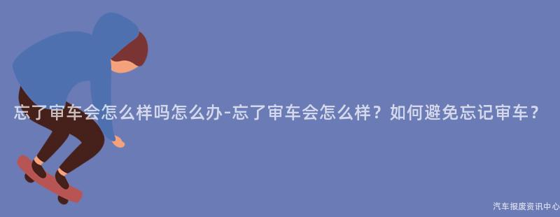 忘了审车会怎么样吗怎么办-忘了审车会怎么样？如何避免忘记审车？