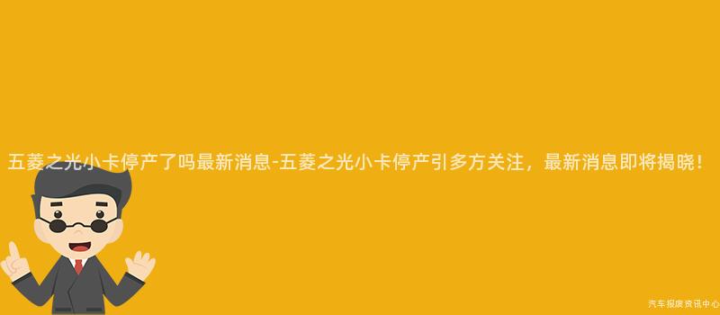 五菱之光小卡停产了吗最新消息-五菱之光小卡停产引多方关注，最新消息即将揭晓！