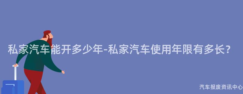 私家汽车能开多少年-私家汽车使用年限有多长？