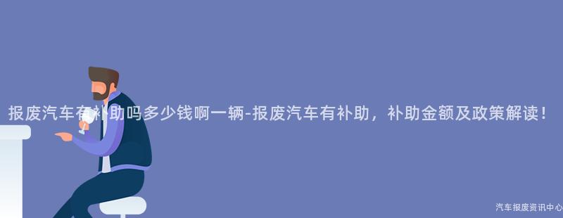 报废汽车有补助吗多少钱啊一辆-报废汽车有补助，补助金额及政策解读！