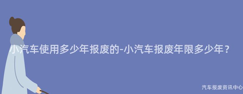 小汽车使用多少年报废的-小汽车报废年限多少年？