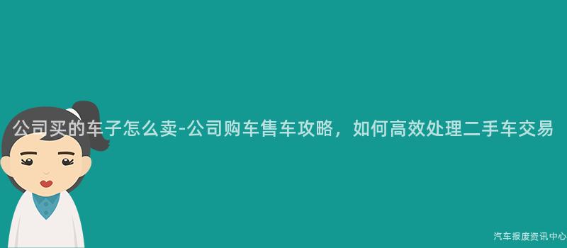 公司买的车子怎么卖-公司购车售车攻略，如何高效处理二手车交易