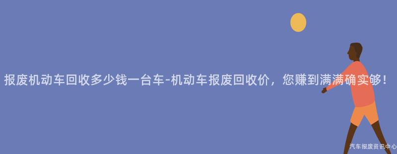 报废机动车回收多少钱一台车-机动车报废回收价，您赚到满满确实够！