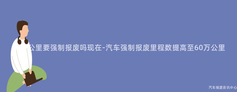 60万公里要强制报废吗现在-汽车强制报废里程数提高至60万公里