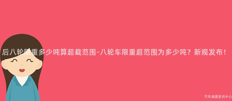 后八轮限重多少吨算超载范围-八轮车限重超范围为多少吨？新规发布！