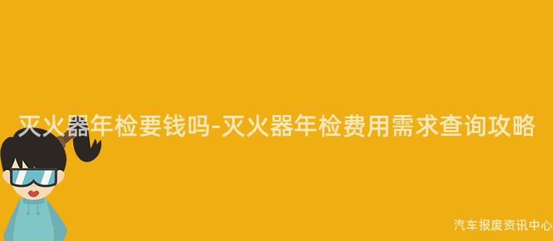 灭火器年检要钱吗-灭火器年检费用需求查询攻略