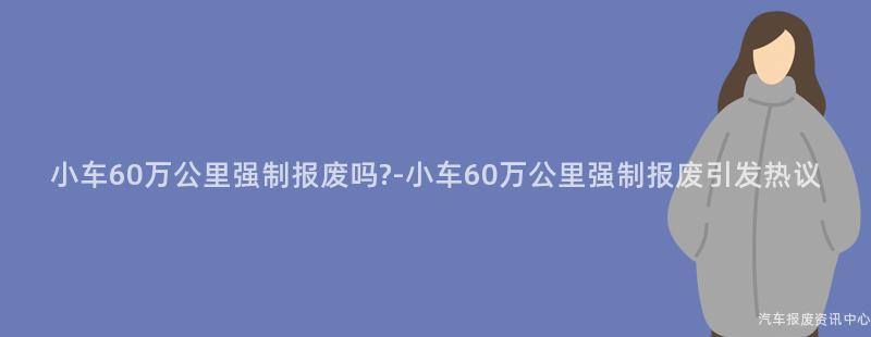 小车60万公里强制报废吗?-小车60万公里强制报废引发热议