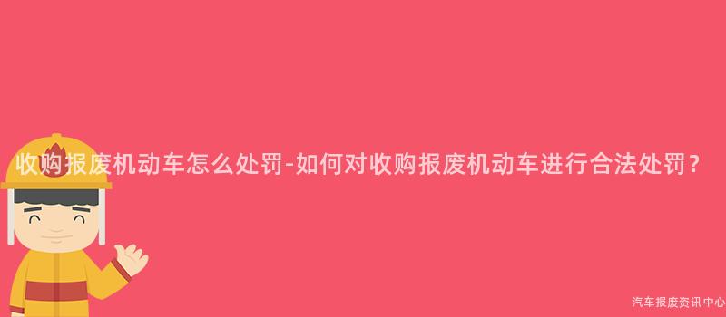 收购报废机动车怎么处罚-如何对收购报废机动车进行合法处罚？