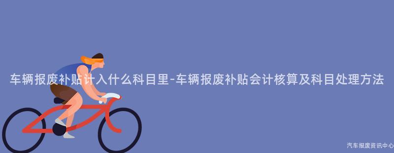 车辆报废补贴计入什么科目里-车辆报废补贴会计核算及科目处理方法