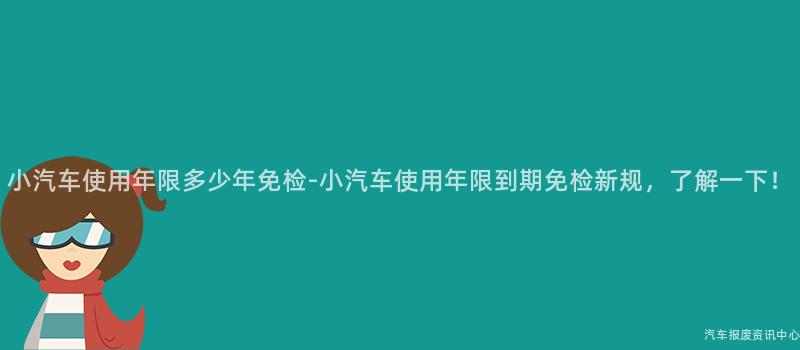 小汽车使用年限多少年免检-小汽车使用年限到期免检新规，了解一下！