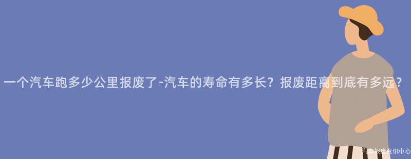 一个汽车跑多少公里报废了-汽车的寿命有多长？报废距离到底有多远？