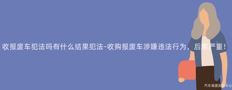 收报废车犯法吗有什么结果犯法-收购报废车涉嫌违法行为，后果严重！