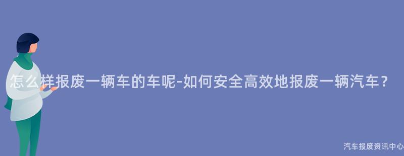 怎么样报废一辆车的车呢-如何安全高效地报废一辆汽车？