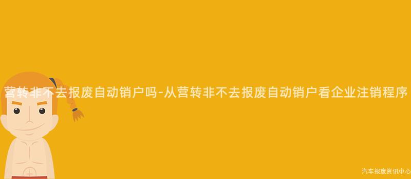 营转非不去报废自动销户吗-从营转非不去报废自动销户看企业注销程序