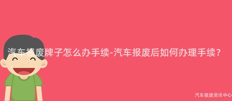 汽车报废牌子怎么办手续-汽车报废后如何办理手续？