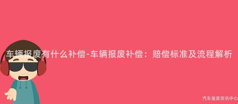 车辆报废有什么补偿-车辆报废补偿：赔偿标准及流程解析