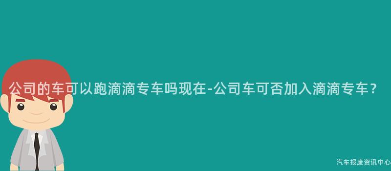 公司的车可以跑滴滴专车吗现在-公司车可否加入滴滴专车？