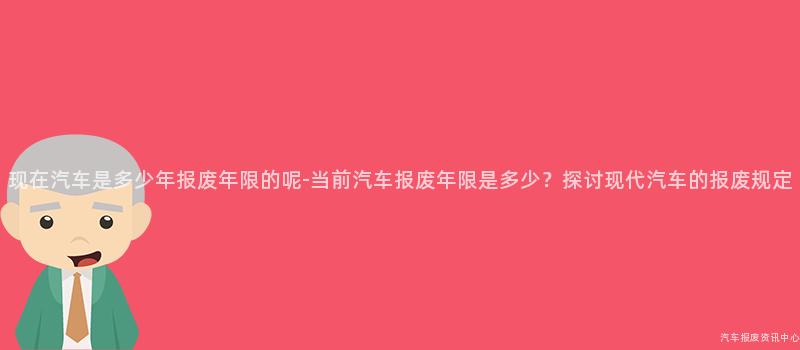 现在汽车是多少年报废年限的呢-当前汽车报废年限是多少？探讨现代汽车的报废规定