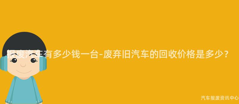 报废汽车有多少钱一台-废弃旧汽车的回收价格是多少？