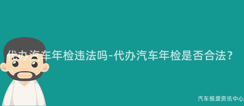 代办汽车年检违法吗-代办汽车年检是否合法？