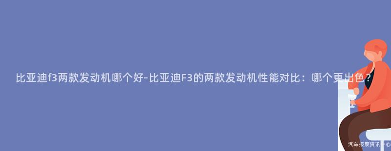 比亚迪f3两款发动机哪个好-比亚迪F3的两款发动机性能对比：哪个更出色？
