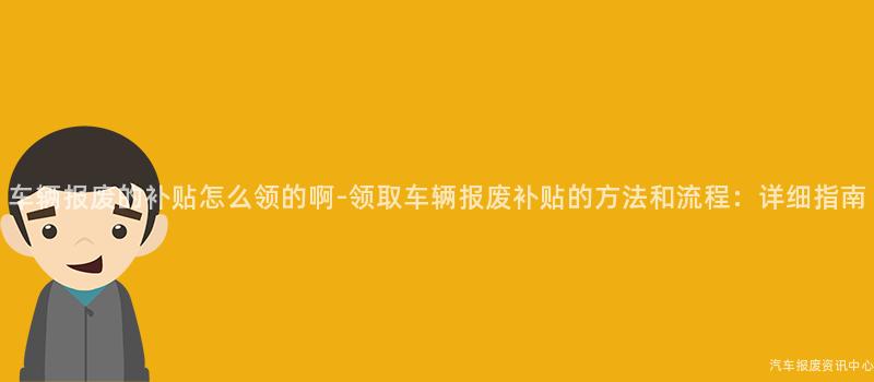 车辆报废的补贴怎么领的啊-领取车辆报废补贴的方法和流程：详细指南