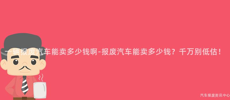 一辆报废汽车能卖多少钱啊-报废汽车能卖多少钱？千万别低估！